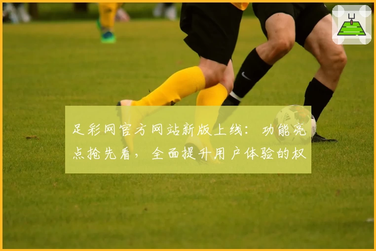 足彩网官方网站新版上线：功能亮点抢先看，全面提升用户体验的权威推荐
