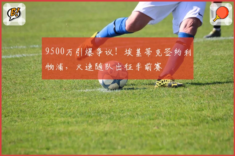 9500万引爆争议！埃基蒂克签约利物浦，火速随队出征季前赛