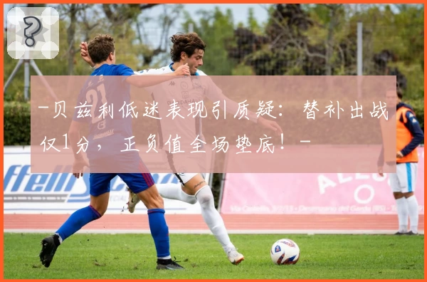 -贝兹利低迷表现引质疑：替补出战仅1分，正负值全场垫底！-