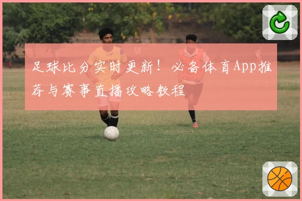 足球比分实时更新！必备体育App推荐与赛事直播攻略教程