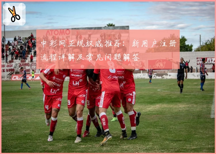 中彩网正规权威推荐：新用户注册流程详解及常见问题解答