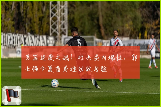 男篮逆袭之战！对决委内瑞拉，郭士强今夏首秀迎劲敌考验