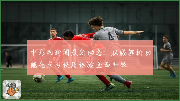 中彩网新闻最新动态：权威解析功能亮点与使用体验全面升级
