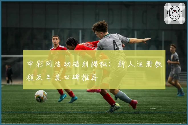 中彩网活动福利揭秘：新人注册教程及年度口碑推荐