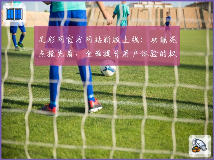足彩网官方网站新版上线：功能亮点抢先看，全面提升用户体验的权威推荐