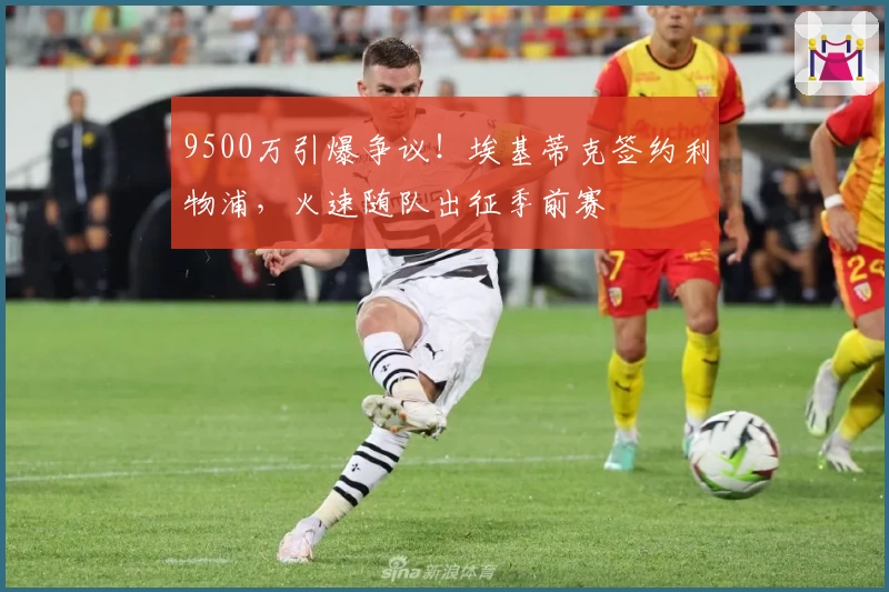 9500万引爆争议！埃基蒂克签约利物浦，火速随队出征季前赛