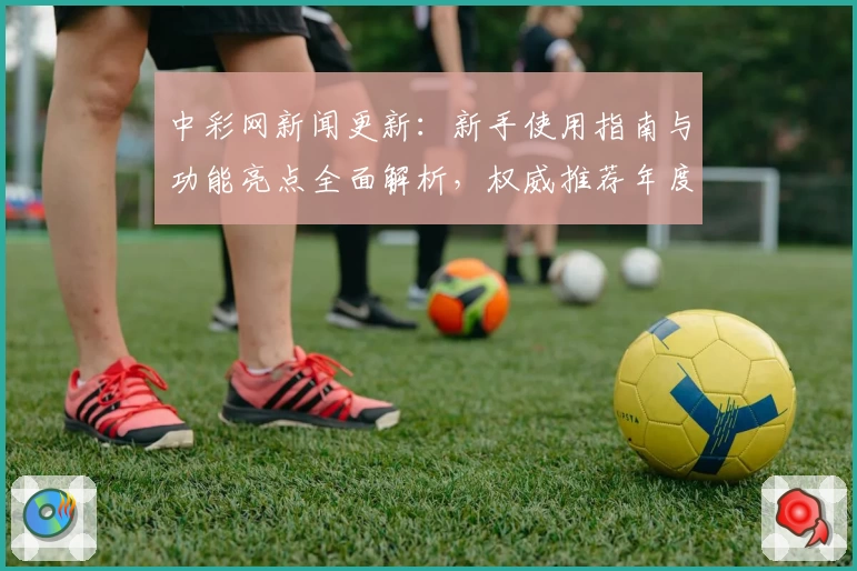 中彩网新闻更新：新手使用指南与功能亮点全面解析，权威推荐年度热评平台