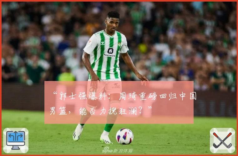 “郭士强爆料：周琦重磅回归中国男篮，能否力挽狂澜？”