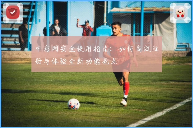 中彩网安全使用指南：如何高效注册与体验全新功能亮点