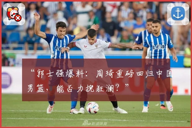 “郭士强爆料：周琦重磅回归中国男篮，能否力挽狂澜？”
