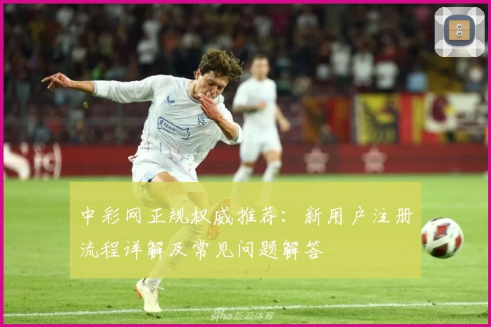 中彩网正规权威推荐：新用户注册流程详解及常见问题解答