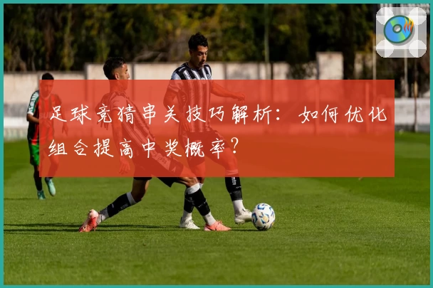 足球竞猜串关技巧解析：如何优化组合提高中奖概率？